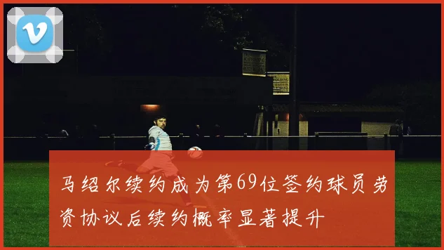 马绍尔续约成为第69位签约球员劳资协议后续约概率显著提升