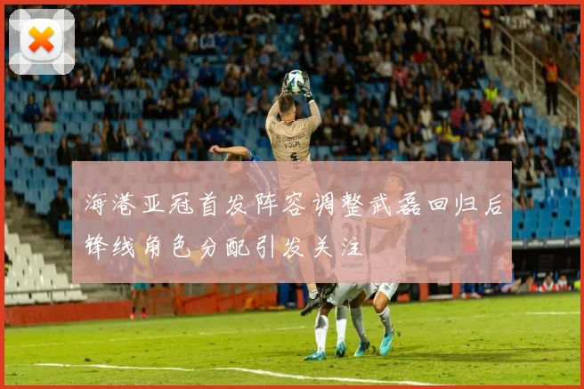 海港亚冠首发阵容调整武磊回归后锋线角色分配引发关注