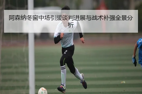 阿森纳冬窗中场引援谈判进展与战术补强全景分析